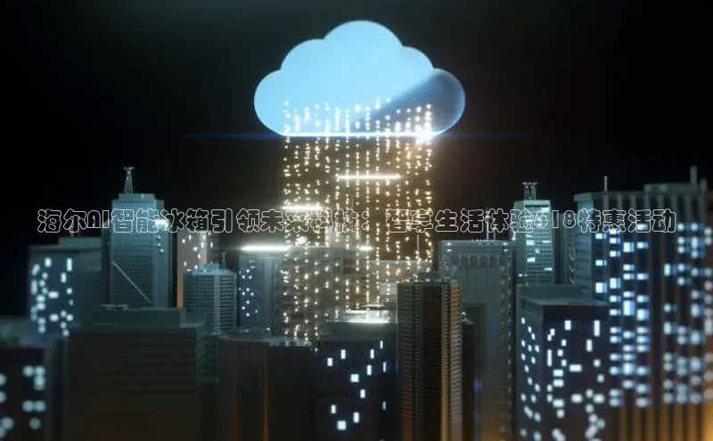 海尔AI智能冰箱引领未来科技：智享生活体验618特惠活动